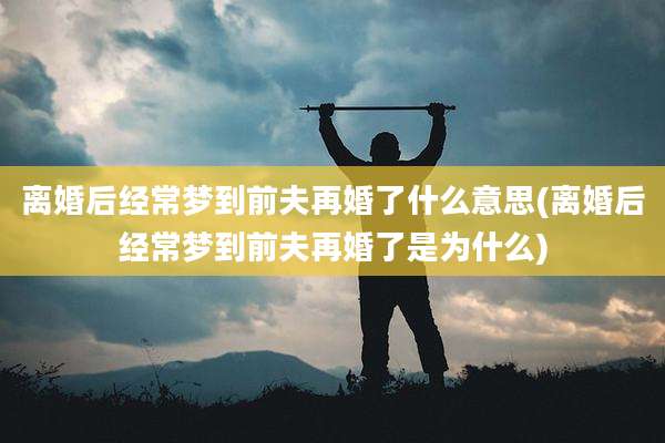 离婚后经常梦到前夫再婚了什么意思(离婚后经常梦到前夫再婚了是为什么)