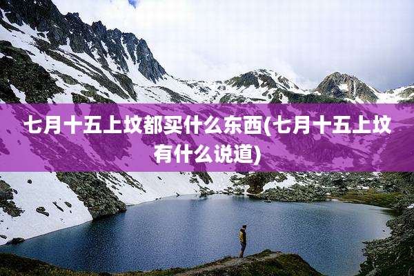七月十五上坟都买什么东西(七月十五上坟有什么说道)