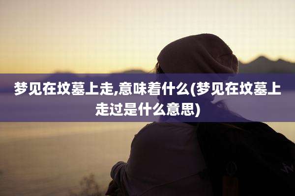 梦见在坟墓上走,意味着什么(梦见在坟墓上走过是什么意思)