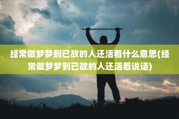 经常做梦梦到已故的人还活着什么意思(经常做梦梦到已故的人还活着说话)