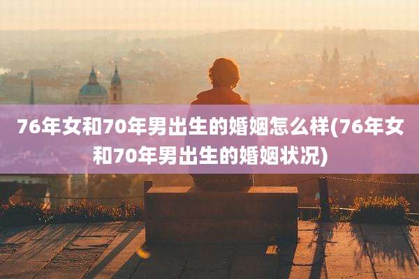 76年女和70年男出生的婚姻怎么样(76年女和70年男出生的婚姻状况)