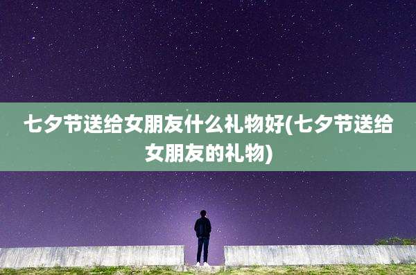 七夕节送给女朋友什么礼物好(七夕节送给女朋友的礼物)