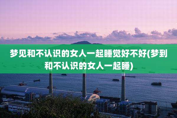 梦见和不认识的女人一起睡觉好不好(梦到和不认识的女人一起睡)