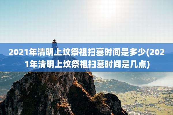2021年清明上坟祭祖扫墓时间是多少(2021年清明上坟祭祖扫墓时间是几点)