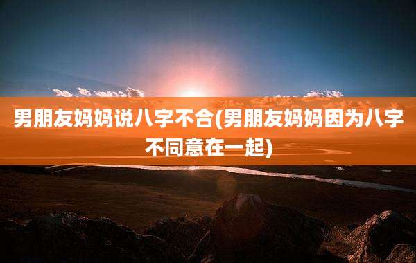 男朋友妈妈说八字不合(男朋友妈妈因为八字不同意在一起)