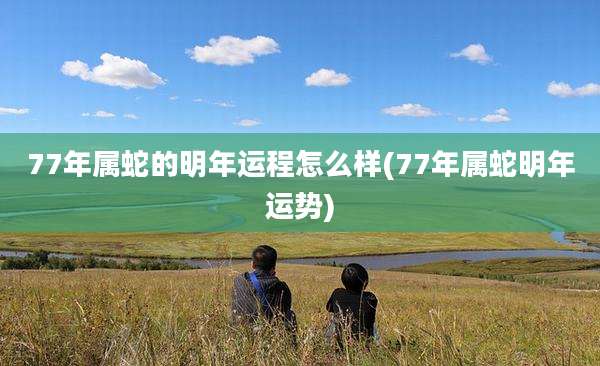 77年属蛇的明年运程怎么样(77年属蛇明年运势)