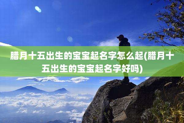 腊月十五出生的宝宝起名字怎么起(腊月十五出生的宝宝起名字好吗)
