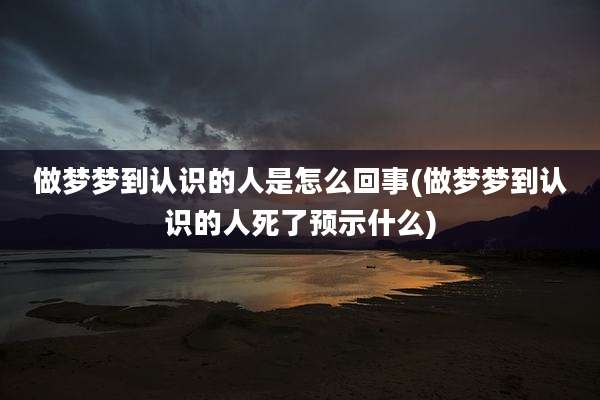 做梦梦到认识的人是怎么回事(做梦梦到认识的人死了预示什么)
