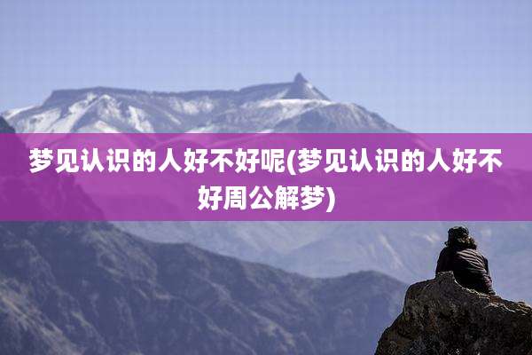 梦见认识的人好不好呢(梦见认识的人好不好周公解梦)