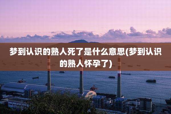 梦到认识的熟人死了是什么意思(梦到认识的熟人怀孕了)