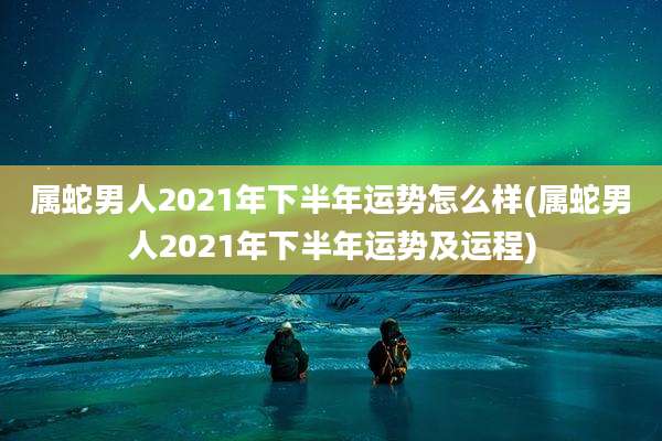 属蛇男人2021年下半年运势怎么样(属蛇男人2021年下半年运势及运程)