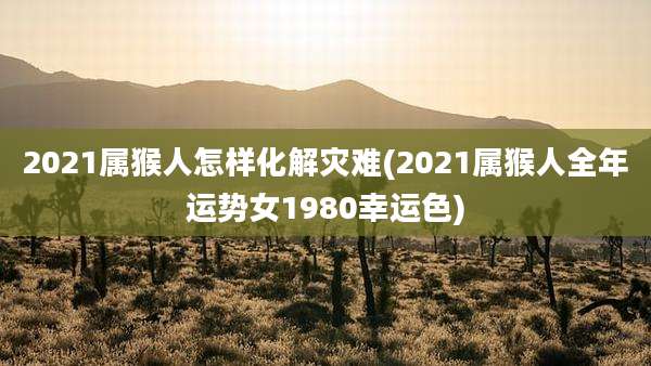2021属猴人怎样化解灾难(2021属猴人全年运势女1980幸运色)