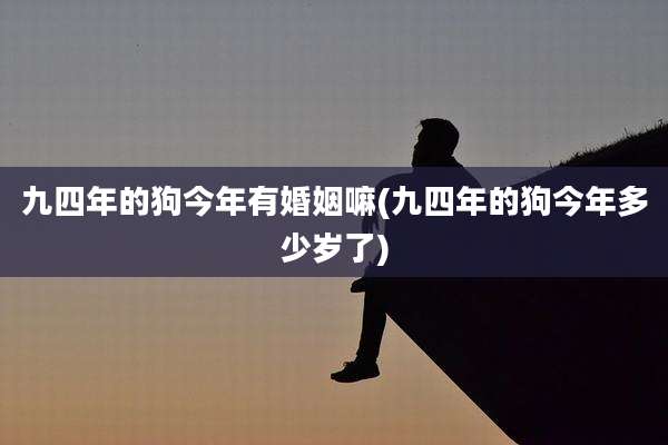 九四年的狗今年有婚姻嘛(九四年的狗今年多少岁了)