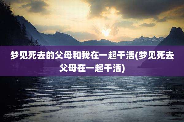 梦见死去的父母和我在一起干活(梦见死去父母在一起干活)