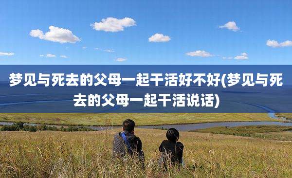 梦见与死去的父母一起干活好不好(梦见与死去的父母一起干活说话)