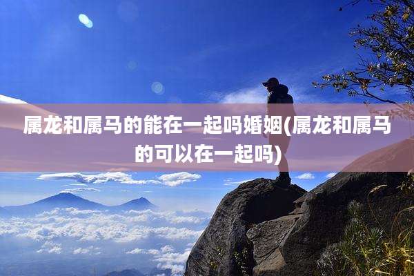 属龙和属马的能在一起吗婚姻(属龙和属马的可以在一起吗)