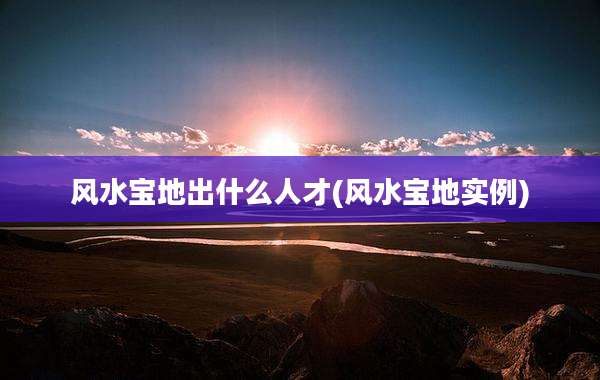 风水宝地出什么人才(风水宝地实例)