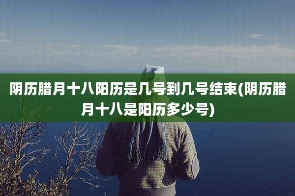 阴历腊月十八阳历是几号到几号结束(阴历腊月十八是阳历多少号)