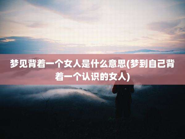 梦见背着一个女人是什么意思(梦到自己背着一个认识的女人)