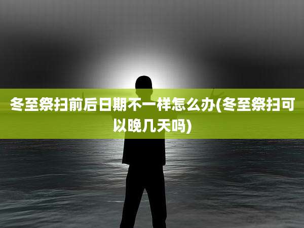 冬至祭扫前后日期不一样怎么办(冬至祭扫可以晚几天吗)