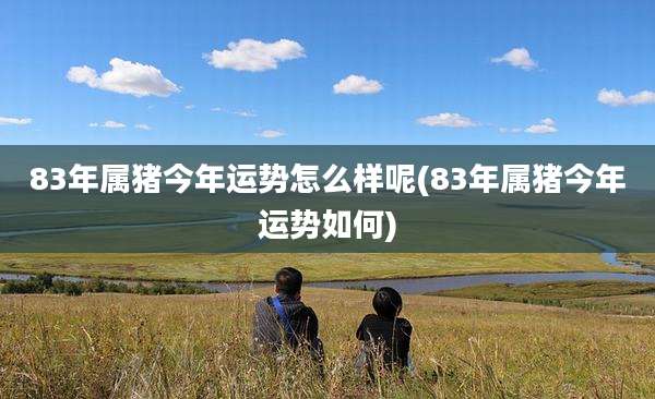 83年属猪今年运势怎么样呢(83年属猪今年运势如何)