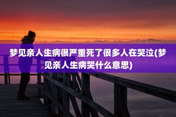 梦见亲人生病很严重死了很多人在哭泣(梦见亲人生病哭什么意思)