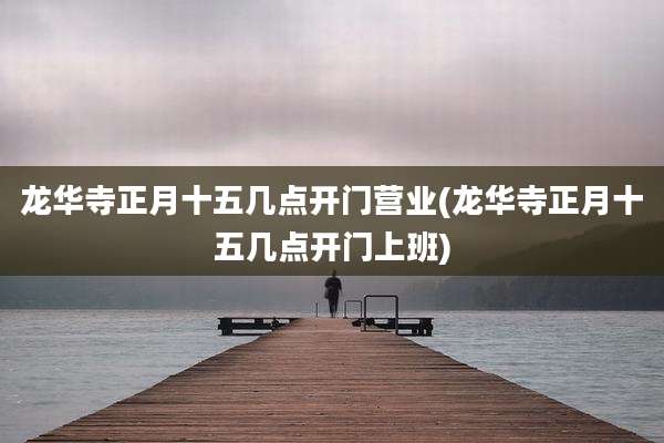 龙华寺正月十五几点开门营业(龙华寺正月十五几点开门上班)