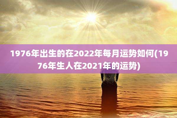 1976年出生的在2022年每月运势如何(1976年生人在2021年的运势)