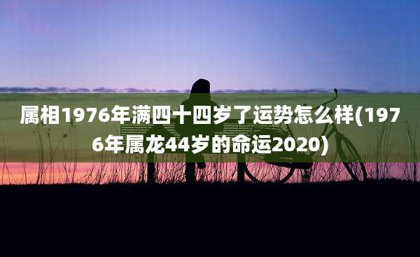 属相1976年满四十四岁了运势怎么样(1976年属龙44岁的命运2020)