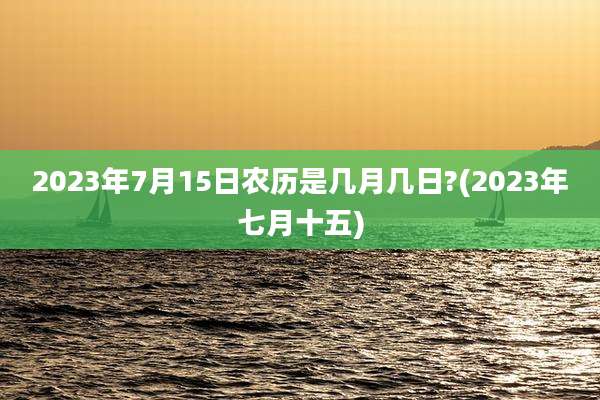 2023年7月15日农历是几月几日?(2023年七月十五)