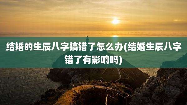 结婚的生辰八字搞错了怎么办(结婚生辰八字错了有影响吗)