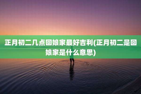 正月初二几点回娘家最好吉利(正月初二是回娘家是什么意思)