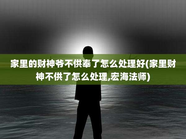 家里的财神爷不供奉了怎么处理好(家里财神不供了怎么处理,宏海法师)