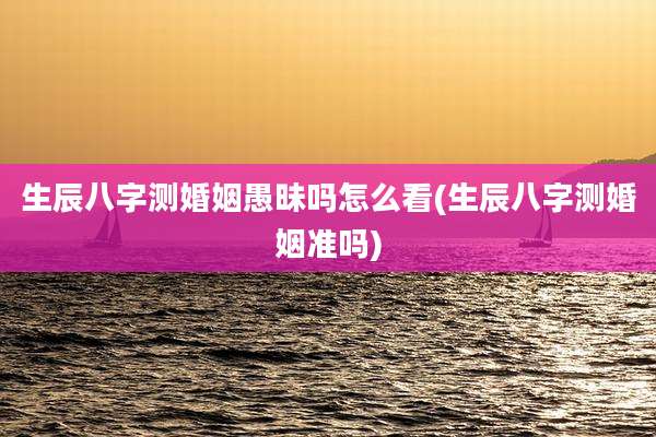 生辰八字测婚姻愚昧吗怎么看(生辰八字测婚姻准吗)
