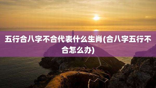 五行合八字不合代表什么生肖(合八字五行不合怎么办)