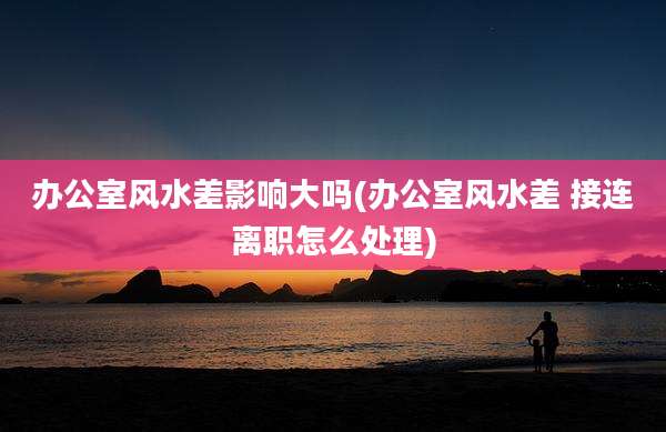 办公室风水差影响大吗(办公室风水差 接连离职怎么处理)
