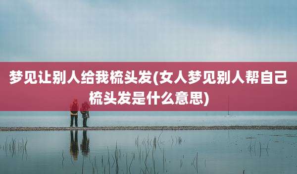 梦见让别人给我梳头发(女人梦见别人帮自己梳头发是什么意思)