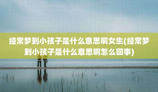 经常梦到小孩子是什么意思啊女生(经常梦到小孩子是什么意思啊怎么回事)