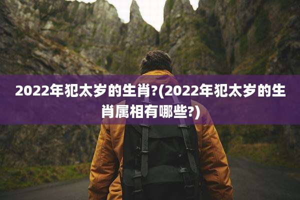 2022年犯太岁的生肖?(2022年犯太岁的生肖属相有哪些?)