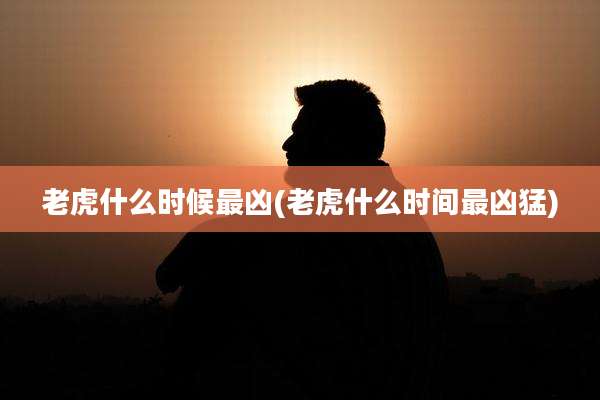 老虎什么时候最凶(老虎什么时间最凶猛)