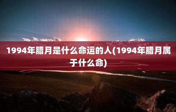 1994年腊月是什么命运的人(1994年腊月属于什么命)