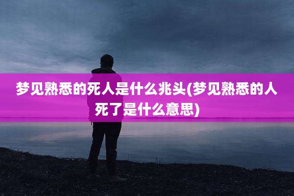梦见熟悉的死人是什么兆头(梦见熟悉的人死了是什么意思)