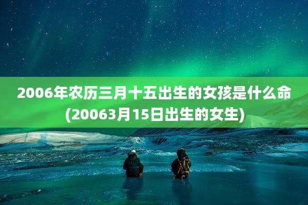 2006年农历三月十五出生的女孩是什么命(20063月15日出生的女生)
