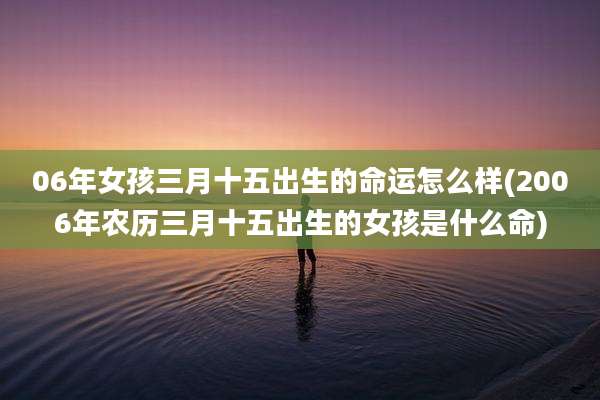 06年女孩三月十五出生的命运怎么样(2006年农历三月十五出生的女孩是什么命)