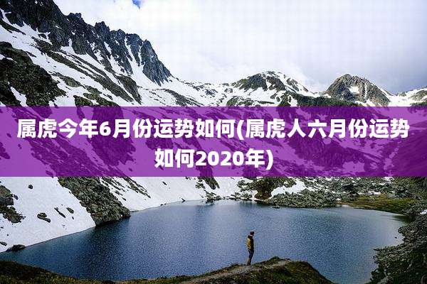属虎今年6月份运势如何(属虎人六月份运势如何2020年)