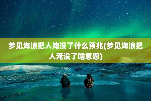 梦见海浪把人淹没了什么预兆(梦见海浪把人淹没了啥意思)