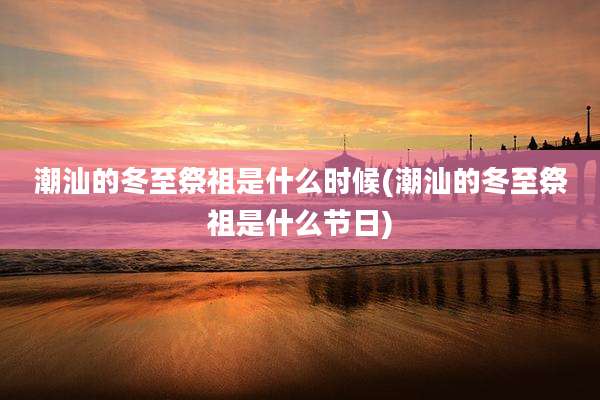 潮汕的冬至祭祖是什么时候(潮汕的冬至祭祖是什么节日)