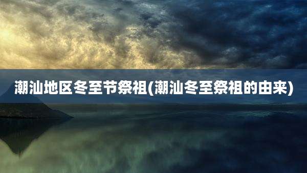 潮汕地区冬至节祭祖(潮汕冬至祭祖的由来)