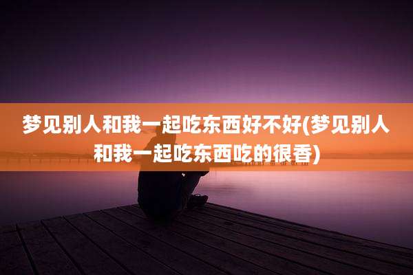 梦见别人和我一起吃东西好不好(梦见别人和我一起吃东西吃的很香)