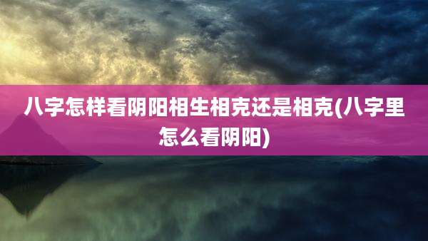 八字怎样看阴阳相生相克还是相克(八字里怎么看阴阳)